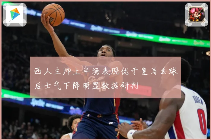 西人主帅上半场表现优于皇马丢球后士气下降明显数据研判