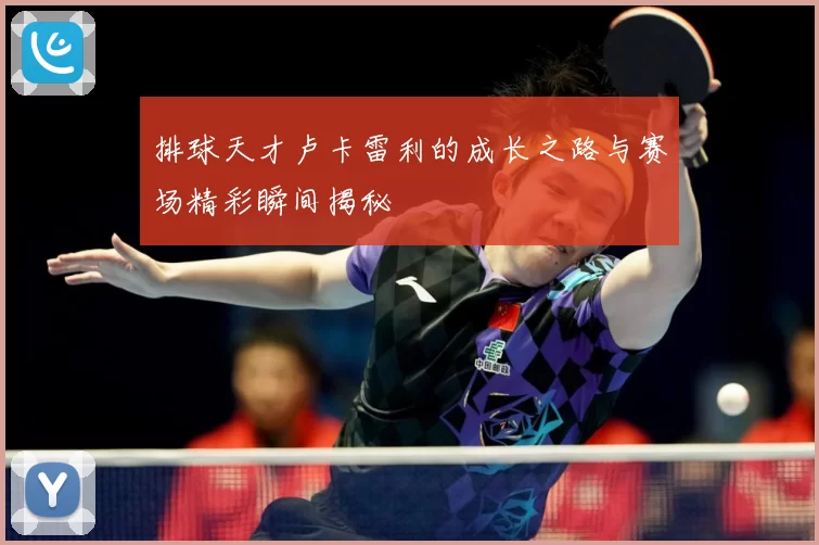 排球天才卢卡雷利的成长之路与赛场精彩瞬间揭秘
