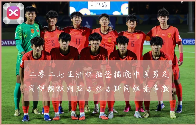 二零二七亚洲杯抽签揭晓中国男足同伊朗叙利亚吉尔吉斯同组竞争激战术观察