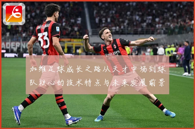 加维足球成长之路从天才中场到球队核心的技术特点与未来发展前景深度解析