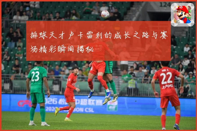 排球天才卢卡雷利的成长之路与赛场精彩瞬间揭秘