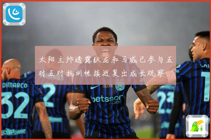 太阳主帅透露狄龙和马威已参与五对五对抗训练接近复出成长观察
