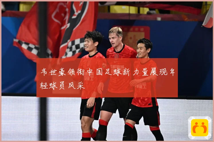韦世豪领衔中国足球新力量展现年轻球员风采