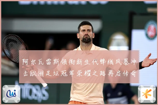 阿尔瓦雷斯领衔新生代锋线风暴冲击欧洲足坛冠军荣耀之路再启传奇