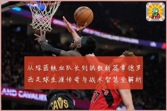从绿茵铁血队长到执教新篇章德罗西足球生涯传奇与战术智慧全解析